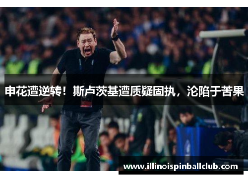 申花遭逆转！斯卢茨基遭质疑固执，沦陷于苦果